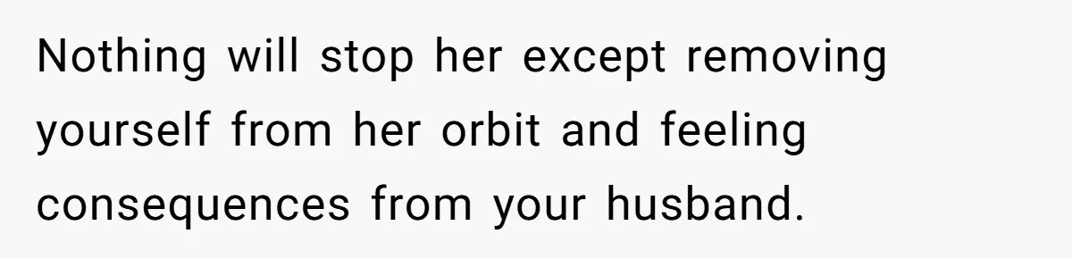 Nothing will stop her except removing yourself from her orbit and feeling consequences from your husband.