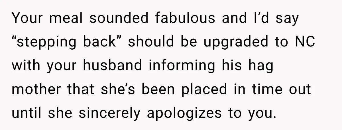 Your meal sounded fabulous and I’d say “stepping back” should be upgraded to NC with your husband informing his hag mother that she’s been placed in time out until she...
