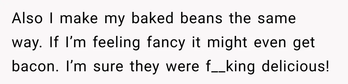 Also I make my baked beans the same way. If I’m feeling fancy it might even get bacon. I’m sure they were f__king delicious!