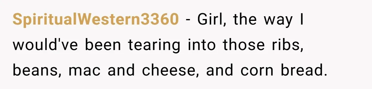 SpiritualWestern3360 − Girl, the way I would've been tearing into those ribs, beans, mac and cheese, and corn bread.