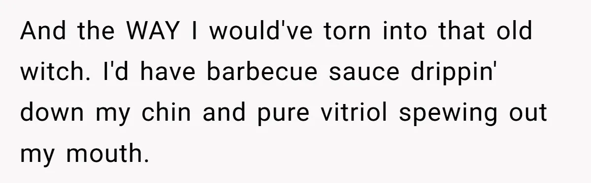 And the WAY I would've torn into that old witch. I'd have barbecue sauce drippin' down my chin and pure vitriol spewing out my mouth.