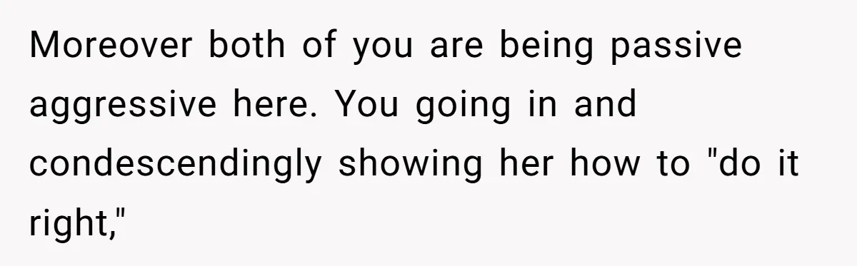 Moreover both of you are being passive aggressive here. You going in and condescendingly showing her how to "do it right,"