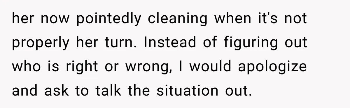 her now pointedly cleaning when it's not properly her turn. Instead of figuring out who is right or wrong, I would apologize and ask to talk the situation out.
