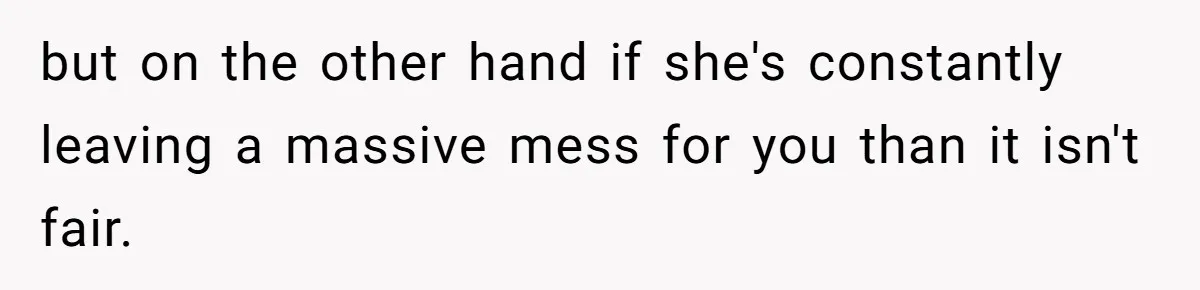 but on the other hand if she's constantly leaving a massive mess for you than it isn't fair.