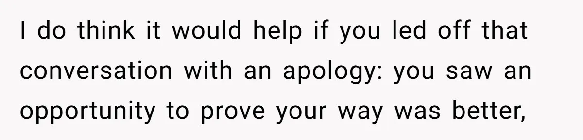 I do think it would help if you led off that conversation with an apology: you saw an opportunity to prove your way was better,