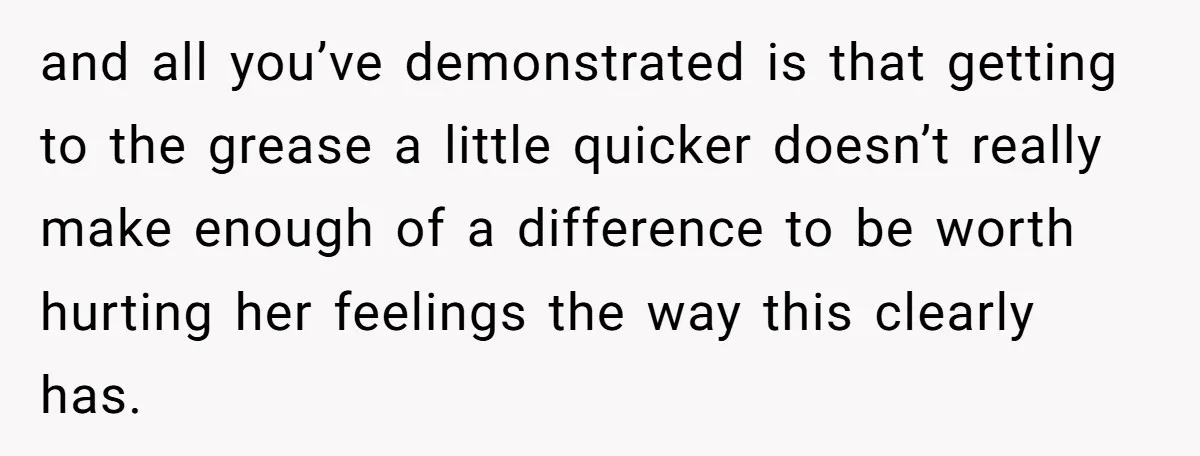and all you’ve demonstrated is that getting to the grease a little quicker doesn’t really make enough of a difference to be worth hurting her feelings the way this clearly...