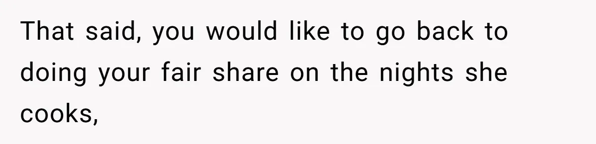 That said, you would like to go back to doing your fair share on the nights she cooks,