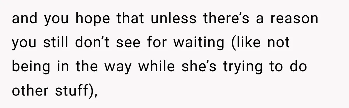 and you hope that unless there’s a reason you still don’t see for waiting (like not being in the way while she’s trying to do other stuff),