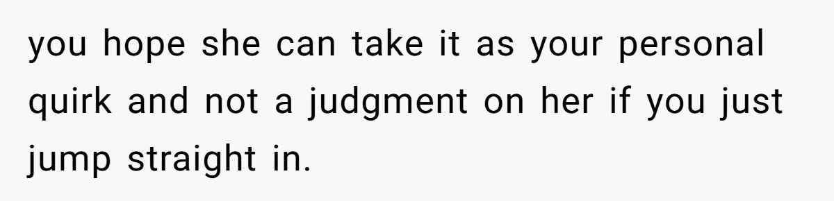you hope she can take it as your personal quirk and not a judgment on her if you just jump straight in.