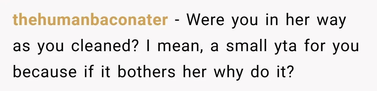 thehumanbaconater − Were you in her way as you cleaned? I mean, a small yta for you because if it bothers her why do it?