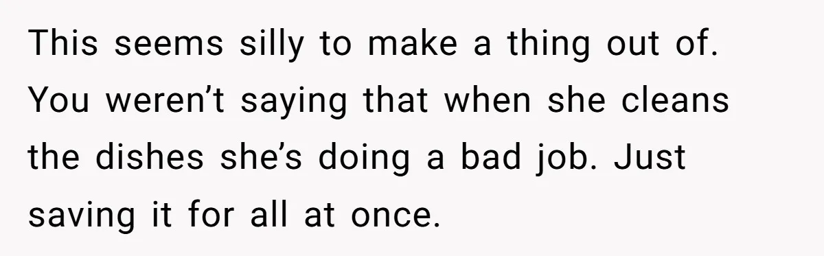This seems silly to make a thing out of. You weren’t saying that when she cleans the dishes she’s doing a bad job. Just saving it for all at once.