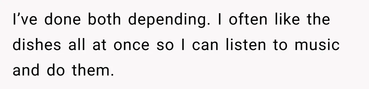 I’ve done both depending. I often like the dishes all at once so I can listen to music and do them.
