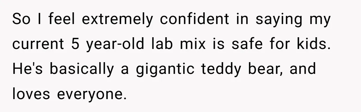So I feel extremely confident in saying my current 5 year-old lab mix is safe for kids. He's basically a gigantic teddy bear, and loves everyone.