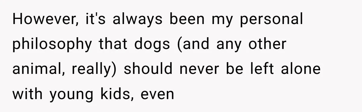 However, it's always been my personal philosophy that dogs (and any other animal, really) should never be left alone with young kids, even