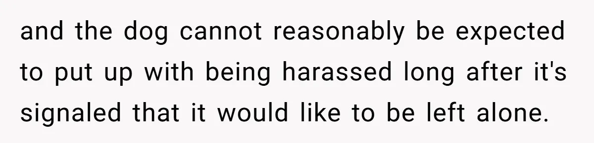 and the dog cannot reasonably be expected to put up with being harassed long after it's signaled that it would like to be left alone.