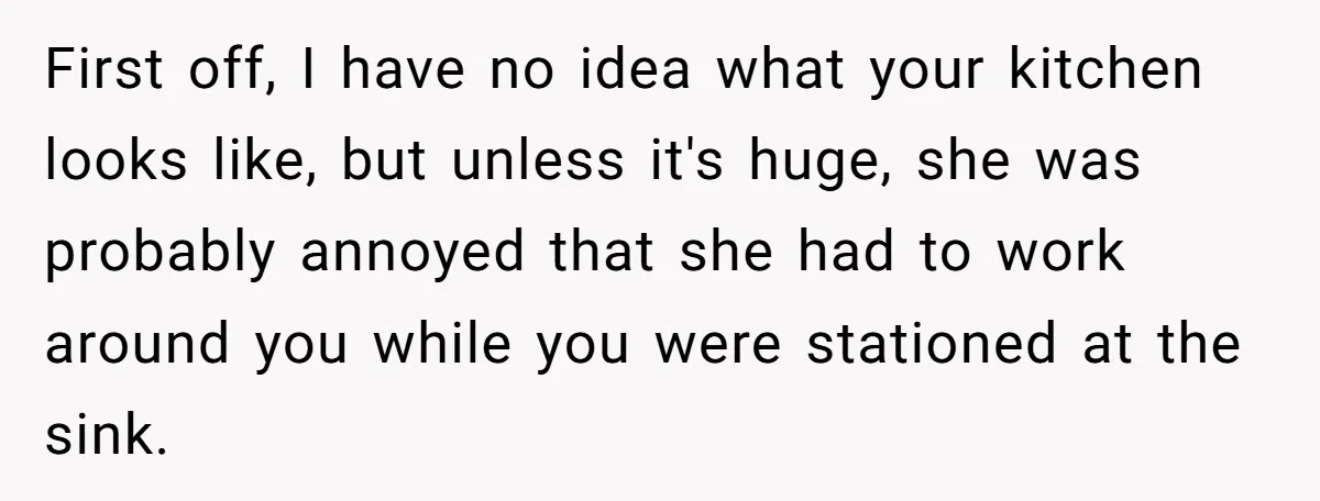 First off, I have no idea what your kitchen looks like, but unless it's huge, she was probably annoyed that she had to work around you while you were stationed...