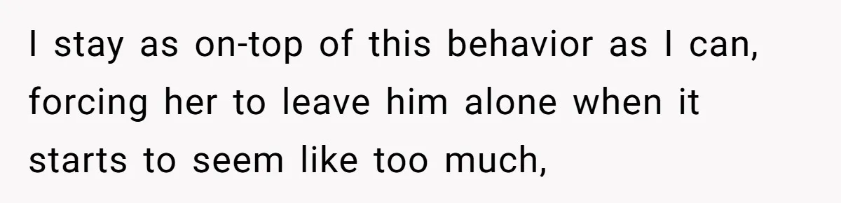 I stay as on-top of this behavior as I can, forcing her to leave him alone when it starts to seem like too much,