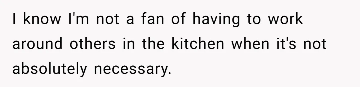 I know I'm not a fan of having to work around others in the kitchen when it's not absolutely necessary.