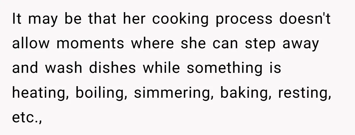 It may be that her cooking process doesn't allow moments where she can step away and wash dishes while something is heating, boiling, simmering, baking, resting, etc.,