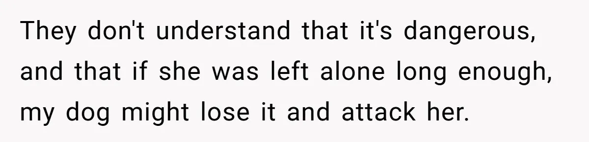They don't understand that it's dangerous, and that if she was left alone long enough, my dog might lose it and attack her.