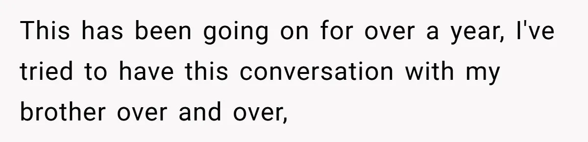 This has been going on for over a year, I've tried to have this conversation with my brother over and over,