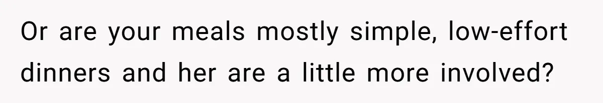 Or are your meals mostly simple, low-effort dinners and her are a little more involved?