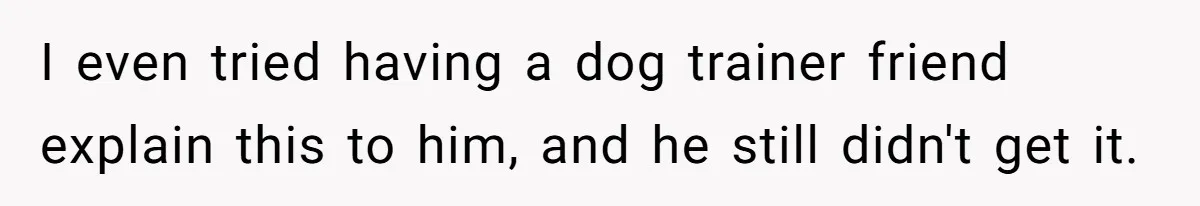 I even tried having a dog trainer friend explain this to him, and he still didn't get it.