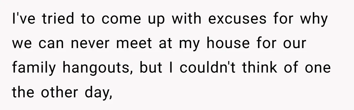 I've tried to come up with excuses for why we can never meet at my house for our family hangouts, but I couldn't think of one the other day,