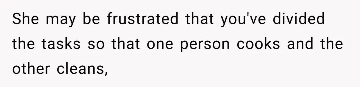 She may be frustrated that you've divided the tasks so that one person cooks and the other cleans,