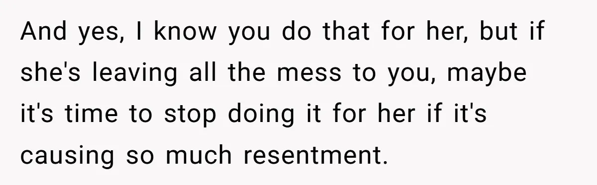 And yes, I know you do that for her, but if she's leaving all the mess to you, maybe it's time to stop doing it for her if it's causing...