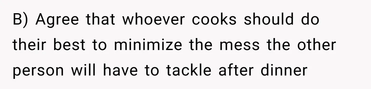 B) Agree that whoever cooks should do their best to minimize the mess the other person will have to tackle after dinner