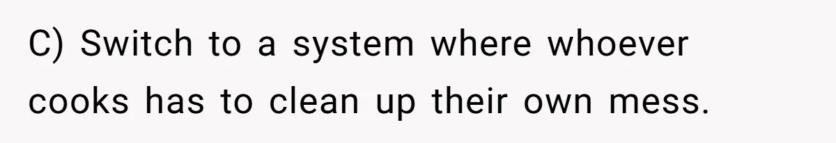 C) Switch to a system where whoever cooks has to clean up their own mess.