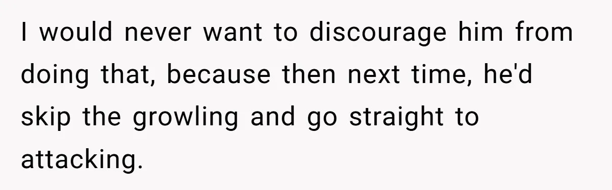 I would never want to discourage him from doing that, because then next time, he'd skip the growling and go straight to attacking.