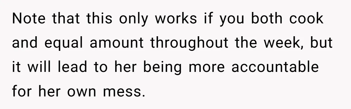 Note that this only works if you both cook and equal amount throughout the week, but it will lead to her being more accountable for her own mess.