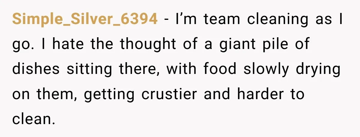 Simple_Silver_6394 − I’m team cleaning as I go. I hate the thought of a giant pile of dishes sitting there, with food slowly drying on them, getting crustier and harder...