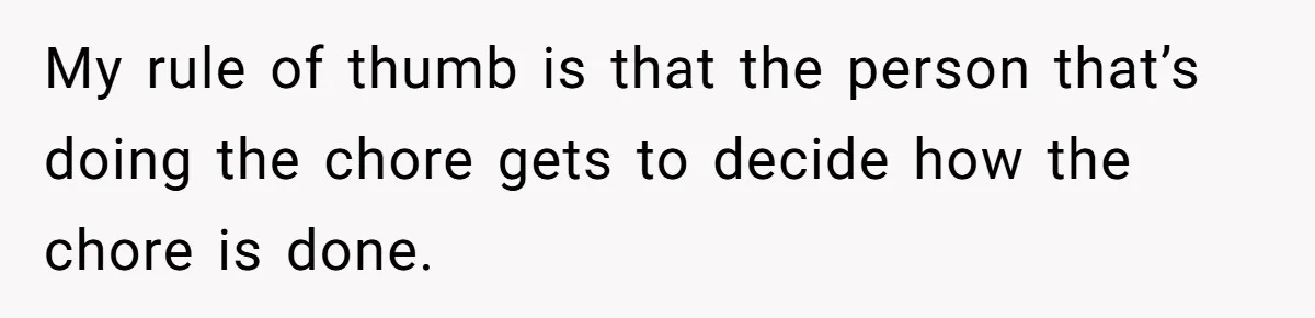 My rule of thumb is that the person that’s doing the chore gets to decide how the chore is done.