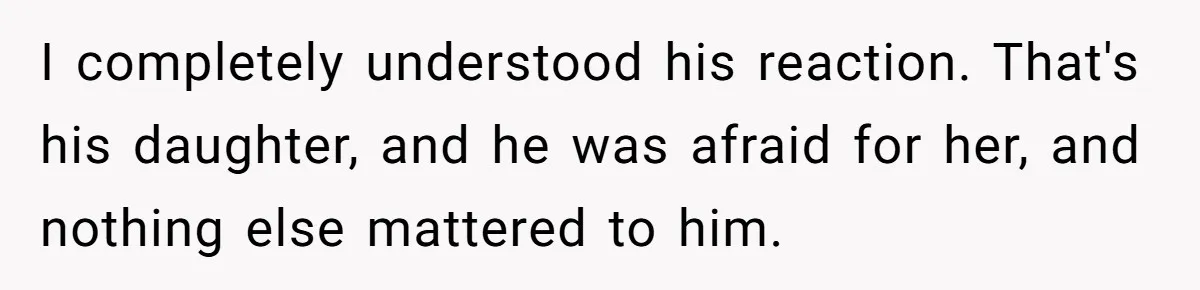 I completely understood his reaction. That's his daughter, and he was afraid for her, and nothing else mattered to him.