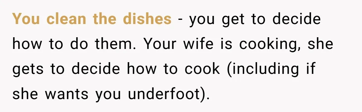 You clean the dishes - you get to decide how to do them. Your wife is cooking, she gets to decide how to cook (including if she wants you underfoot).