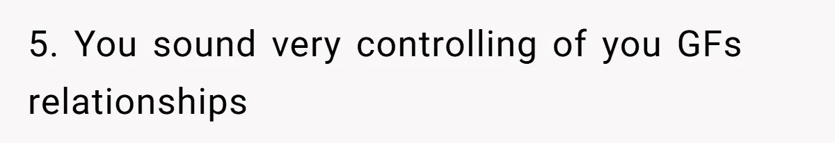 5. You sound very controlling of you GFs relationships