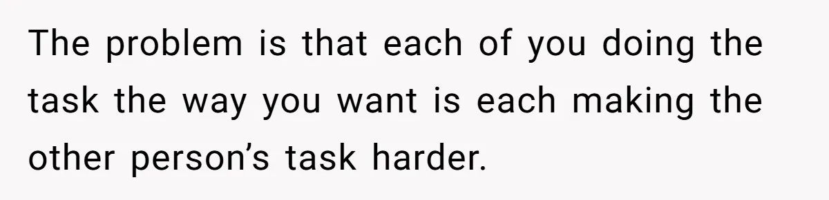 The problem is that each of you doing the task the way you want is each making the other person’s task harder.