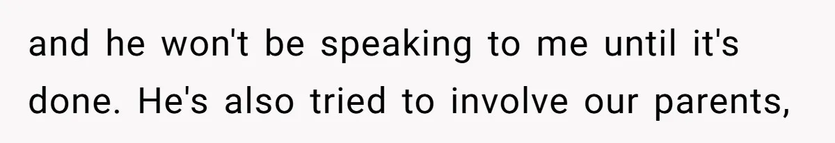 and he won't be speaking to me until it's done. He's also tried to involve our parents,