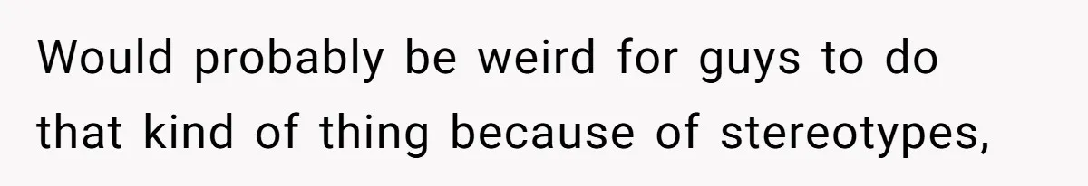 Would probably be weird for guys to do that kind of thing because of stereotypes,