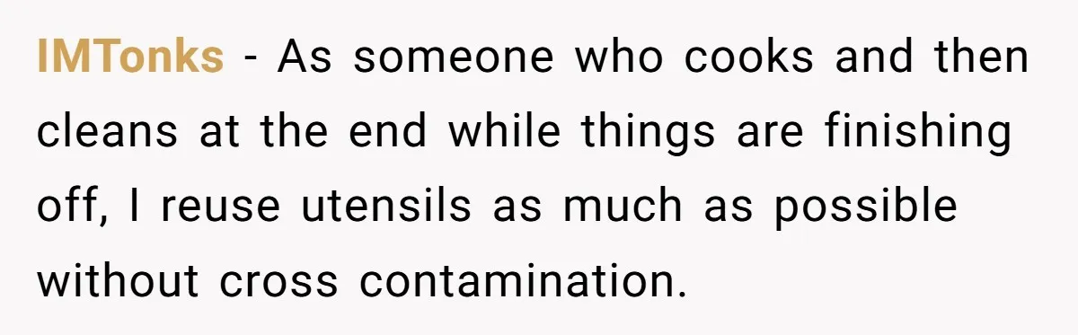 IMTonks − As someone who cooks and then cleans at the end while things are finishing off, I reuse utensils as much as possible without cross contamination.