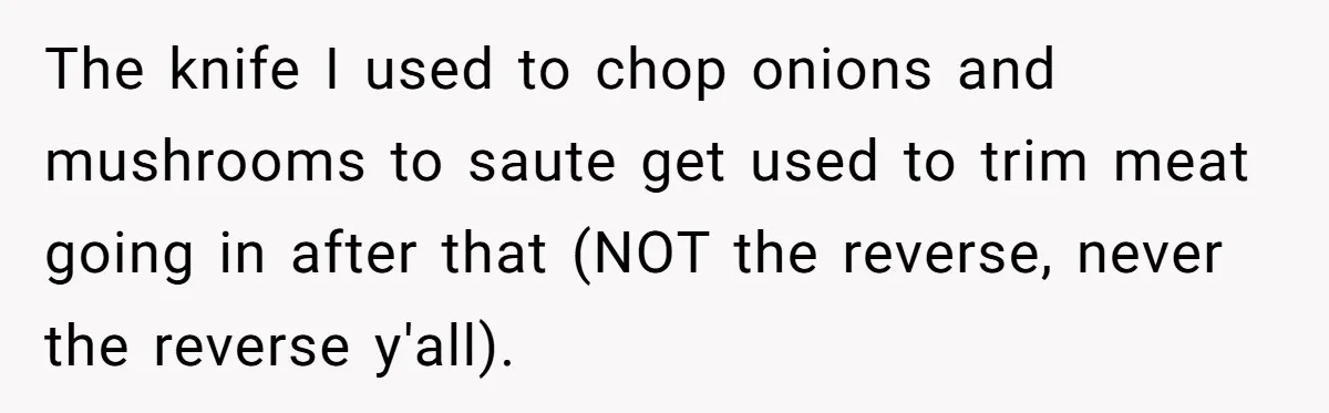 The knife I used to chop onions and mushrooms to saute get used to trim meat going in after that (NOT the reverse, never the reverse y'all).
