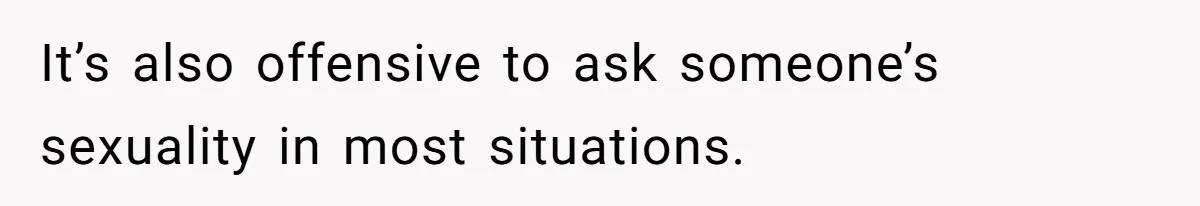 It’s also offensive to ask someone’s sexuality in most situations.