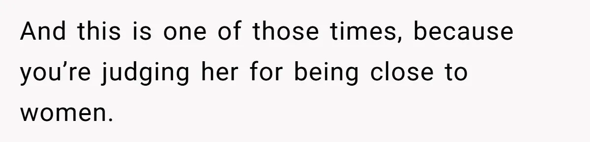 And this is one of those times, because you’re judging her for being close to women.
