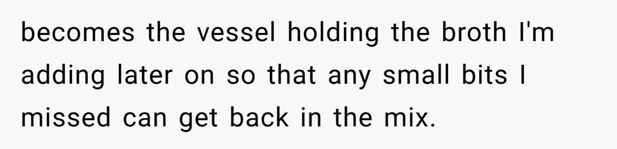 becomes the vessel holding the broth I'm adding later on so that any small bits I missed can get back in the mix.