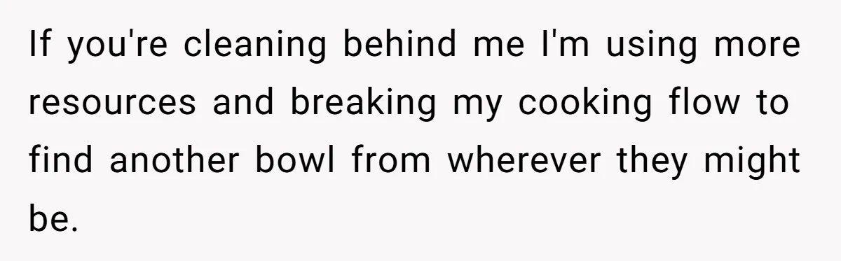 If you're cleaning behind me I'm using more resources and breaking my cooking flow to find another bowl from wherever they might be.