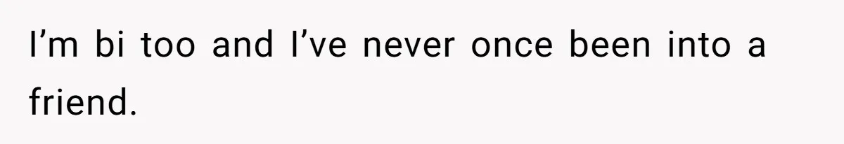 I’m bi too and I’ve never once been into a friend.