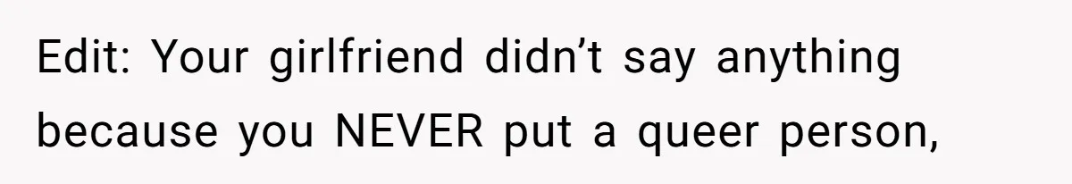 Edit: Your girlfriend didn’t say anything because you NEVER put a queer person,